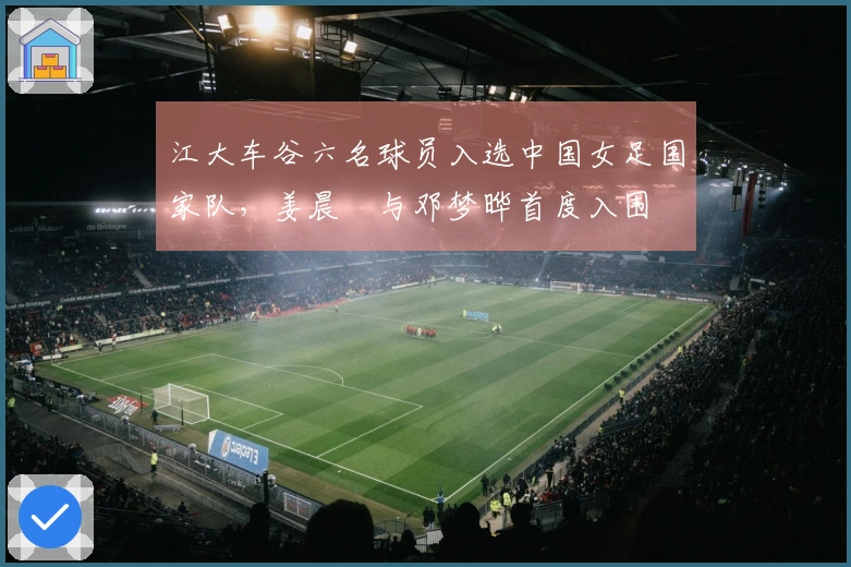 江大车谷六名球员入选中国女足国家队，姜晨璟与邓梦晔首度入围