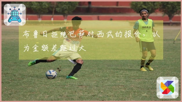布鲁日拒绝巴萨对西武的报价，认为金额差距过大